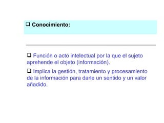 Función o acto intelectual por la que el sujeto aprehende el objeto (información).  Implica la gestión, tratamiento y procesamiento de la información para darle un sentido y un valor añadido.   Conocimiento: 