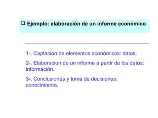 1-. Captación de elementos económicos: datos. 2-. Elaboración de un informe a partir de los datos: información. 3-. Conclusiones y toma de decisiones: conocimiento. Ejemplo: elaboración de un informe económico 