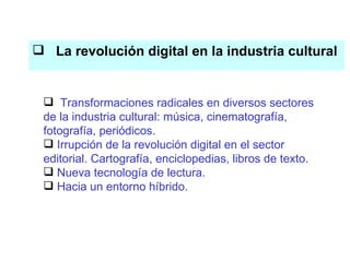 La revolución digital en la industria cultural El conocimiento es el eje del proceso productivo Transformaciones radicales en diversos sectores de la industria cultural: música, cinematografía, fotografía, periódicos. Irrupción de la revolución digital en el sector editorial. Cartografía, enciclopedias, libros de texto. Nueva tecnología de lectura. Hacia un entorno híbrido. 