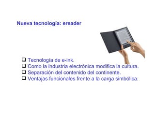 Nueva tecnología: ereader El conocimiento es el eje del proceso productivo T ecnología de e-ink. Como la industria electrónica modifica la cultura. Separación del contenido del continente. Ventajas funcionales frente a la carga simbólica. 