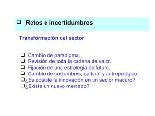 Retos e incertidumbres El conocimiento es el eje del proceso productivo Cambio de paradigma. Revisión de toda la cadena de valor.  Fijación de una estrategia de futuro. Cambio de costumbres, cultural y antropológico. ¿Es posible la innovación en un sector maduro? ¿Existe un nuevo mercado? Transformación del sector 