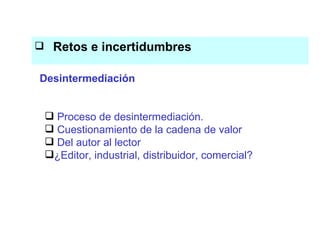 Retos e incertidumbres  El conocimiento es el eje del proceso productivo Proceso de desintermediación. Cuestionamiento de la cadena de valor Del autor al lector ¿Editor, industrial, distribuidor, comercial? Desintermediación 