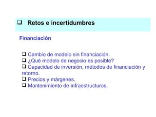 Retos e incertidumbres   El conocimiento es el eje del proceso productivo Cambio de modelo sin financiación. ¿Qué modelo de negocio es posible? Capacidad de inversión, métodos de financiación y retorno. Precios y márgenes. Mantenimiento de infraestructuras. Financiación 
