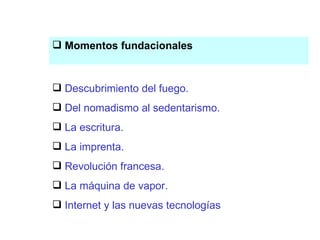 Descubrimiento del fuego Momentos fundacionales Descubrimiento del fuego. Del nomadismo al sedentarismo. La escritura. La imprenta. Revolución francesa. La máquina de vapor. Internet y las nuevas tecnologías 