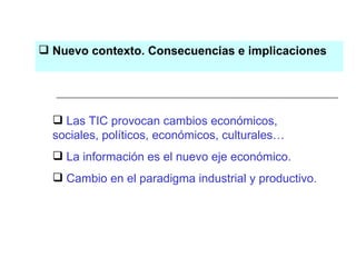 Nuevo contexto. Consecuencias e implicaciones Las TIC provocan cambios económicos,  sociales, políticos, económicos, culturales… La información es el nuevo eje económico. Cambio en el paradigma industrial y productivo. 