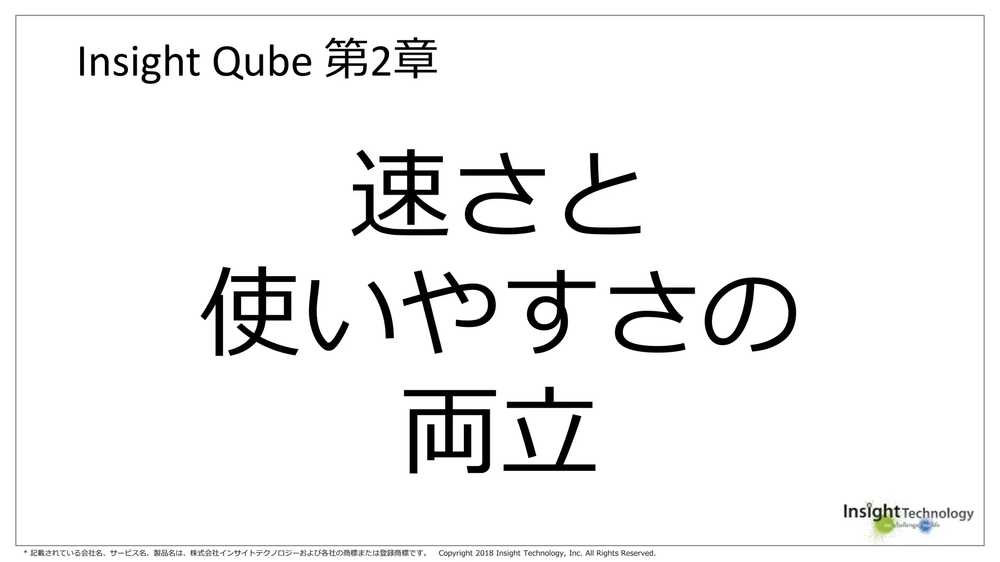 * 記載されている会社名、サービス名、製品名は、株式会社インサイトテクノロジーおよび各社の商標または登録商標です。 Copyright 2018 Insight Technology, Inc. All Rights Reserved.
Insight Qube 第2章
速さと
使いやすさの
両立
 