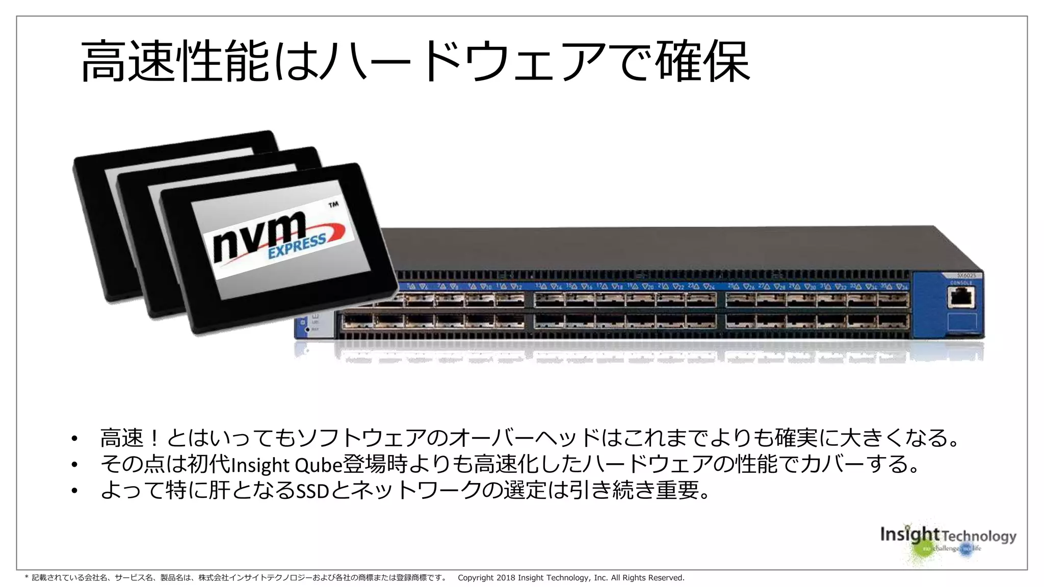 * 記載されている会社名、サービス名、製品名は、株式会社インサイトテクノロジーおよび各社の商標または登録商標です。 Copyright 2018 Insight Technology, Inc. All Rights Reserved.
高速性能はハードウェアで確保
• 高速！とはいってもソフトウェアのオーバーヘッドはこれまでよりも確実に大きくなる。
• その点は初代Insight Qube登場時よりも高速化したハードウェアの性能でカバーする。
• よって特に肝となるSSDとネットワークの選定は引き続き重要。
 
