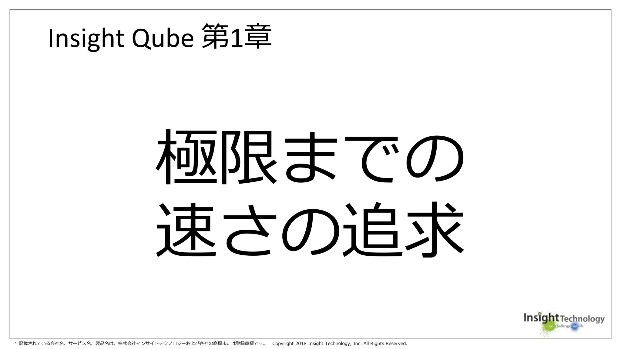 * 記載されている会社名、サービス名、製品名は、株式会社インサイトテクノロジーおよび各社の商標または登録商標です。 Copyright 2018 Insight Technology, Inc. All Rights Reserved.
Insight Qube 第1章
極限までの
速さの追求
 
