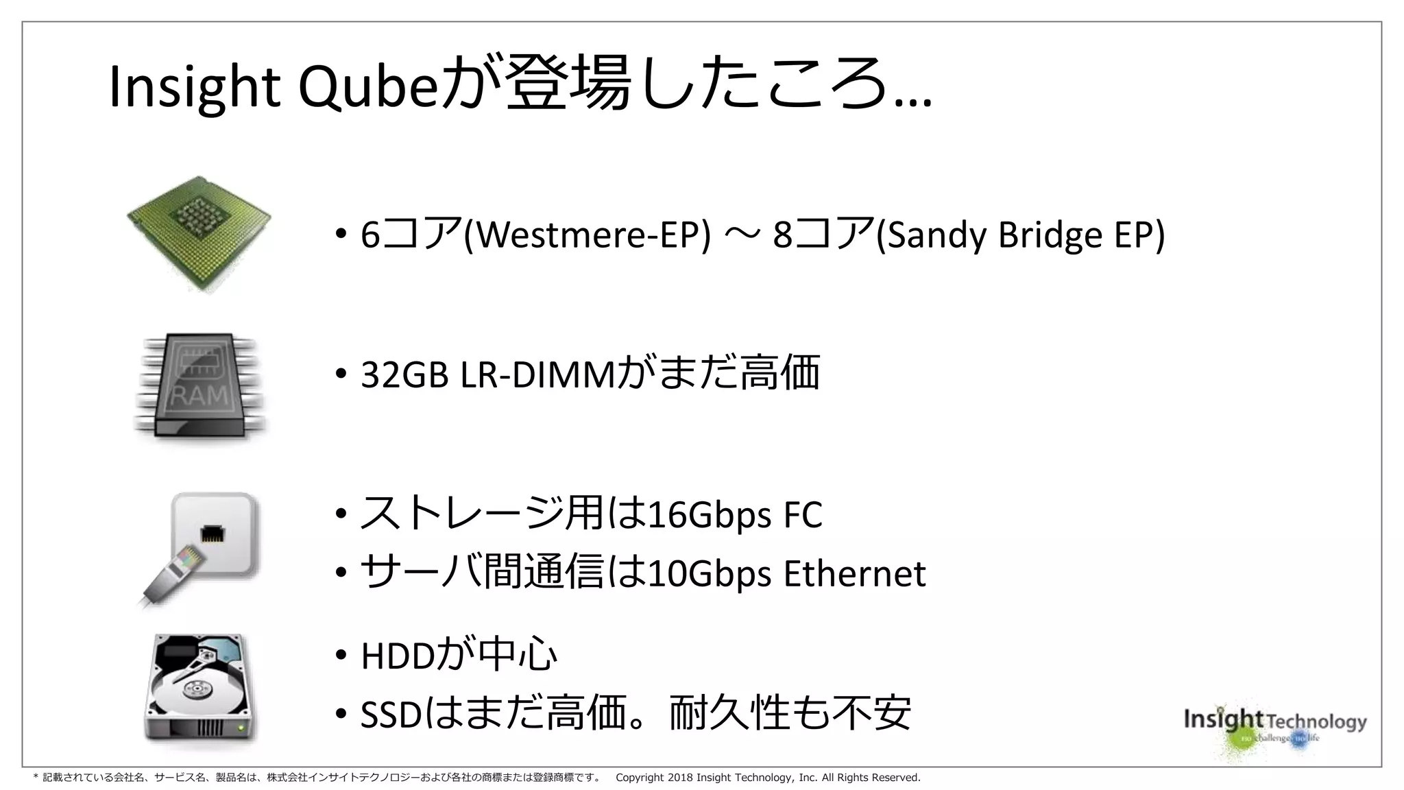 * 記載されている会社名、サービス名、製品名は、株式会社インサイトテクノロジーおよび各社の商標または登録商標です。 Copyright 2018 Insight Technology, Inc. All Rights Reserved.
Insight Qubeが登場したころ…
• 6コア(Westmere-EP) 〜 8コア(Sandy Bridge EP)
• 32GB LR-DIMMがまだ高価
• ストレージ用は16Gbps FC
• サーバ間通信は10Gbps Ethernet
• HDDが中心
• SSDはまだ高価。耐久性も不安
 