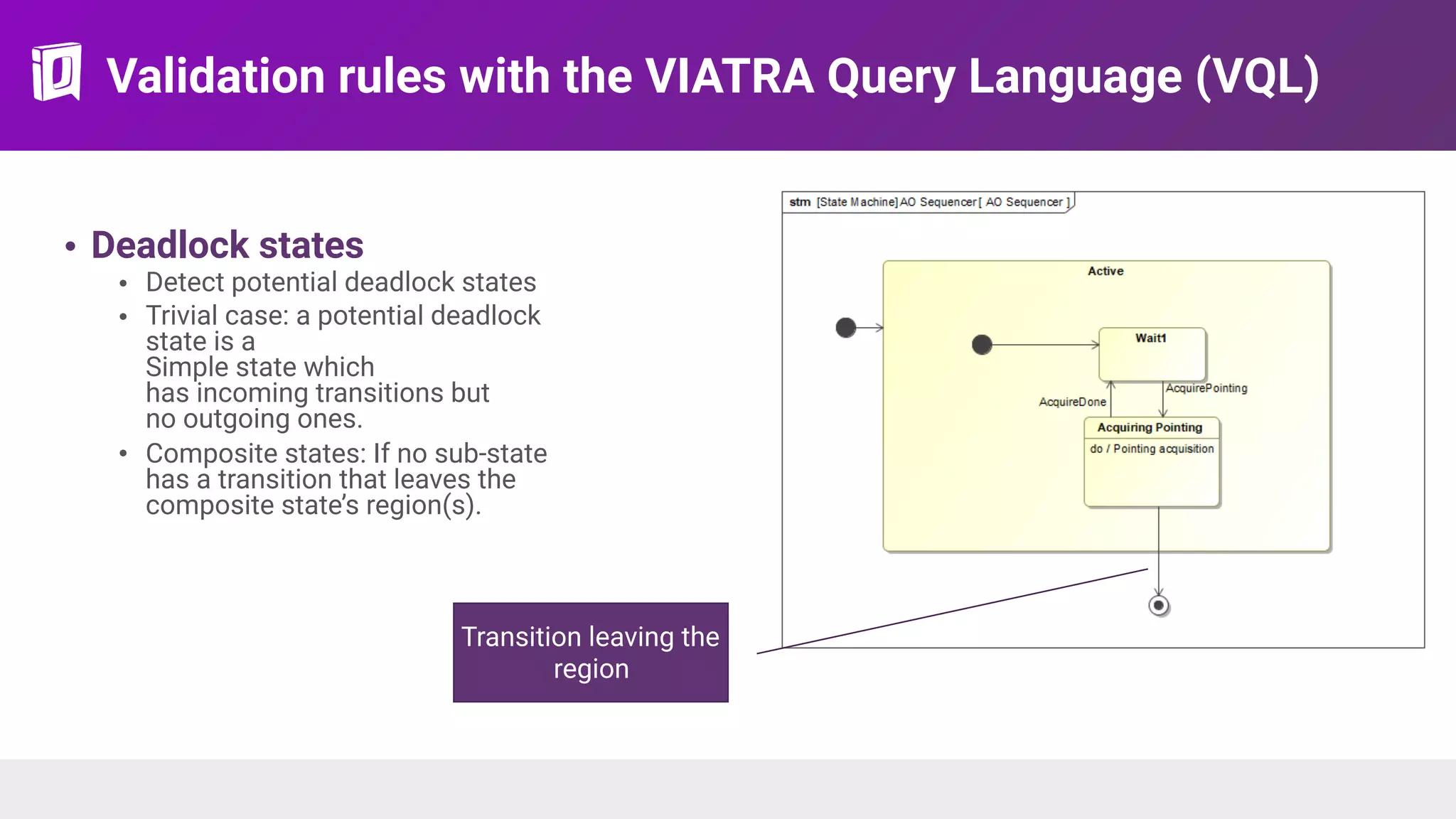 Validation rules with the VIATRA Query Language (VQL)
• Deadlock states
• Detect potential deadlock states
• Trivial case: a potential deadlock
state is a 
Simple state which  
has incoming transitions but  
no outgoing ones.
• Composite states: If no sub-state
has a transition that leaves the
composite state’s region(s).
Transition leaving the
region
 
