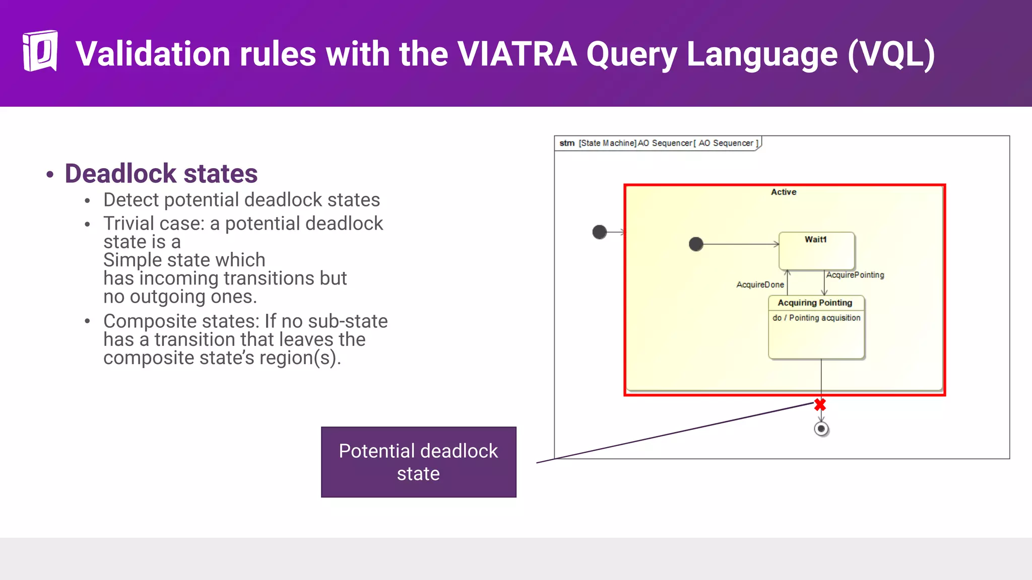 Validation rules with the VIATRA Query Language (VQL)
• Deadlock states
• Detect potential deadlock states
• Trivial case: a potential deadlock
state is a 
Simple state which  
has incoming transitions but  
no outgoing ones.
• Composite states: If no sub-state
has a transition that leaves the
composite state’s region(s).
Transition leaving the
region
Potential deadlock
state
 