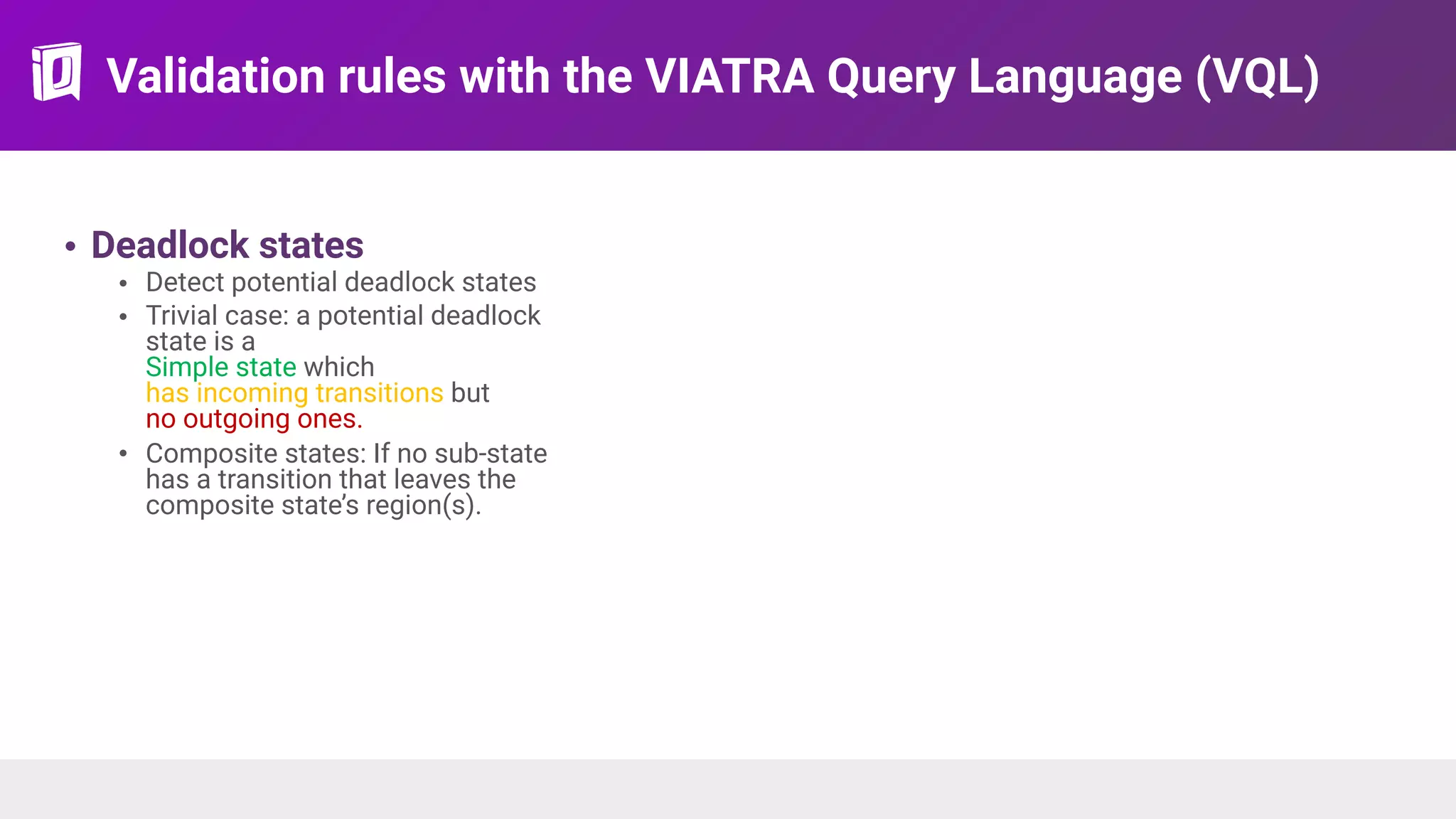 Validation rules with the VIATRA Query Language (VQL)
• Deadlock states
• Detect potential deadlock states
• Trivial case: a potential deadlock
state is a 
Simple state which  
has incoming transitions but  
no outgoing ones.
• Composite states: If no sub-state
has a transition that leaves the
composite state’s region(s).
 