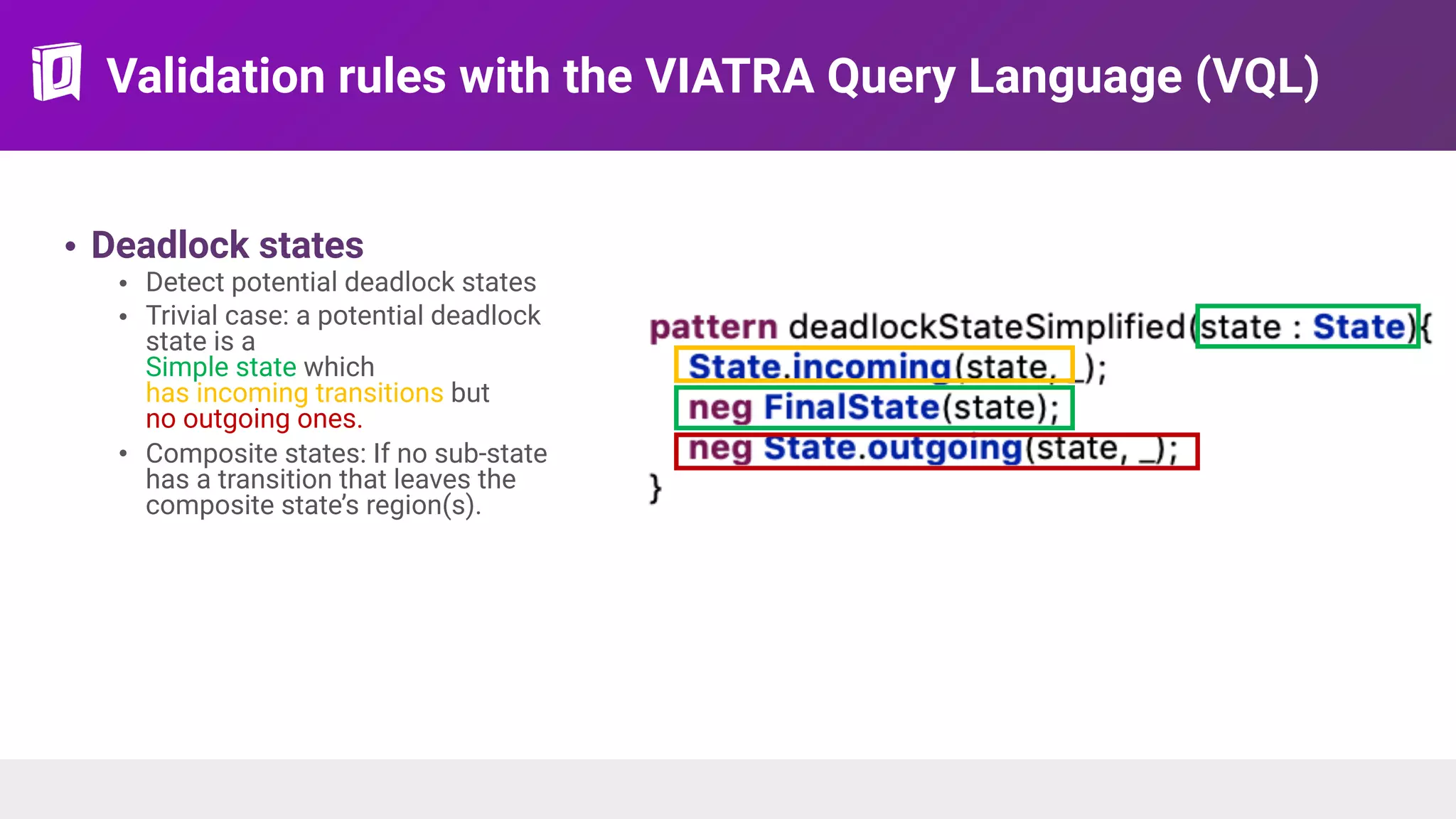 Validation rules with the VIATRA Query Language (VQL)
• Deadlock states
• Detect potential deadlock states
• Trivial case: a potential deadlock
state is a 
Simple state which  
has incoming transitions but  
no outgoing ones.
• Composite states: If no sub-state
has a transition that leaves the
composite state’s region(s).
 