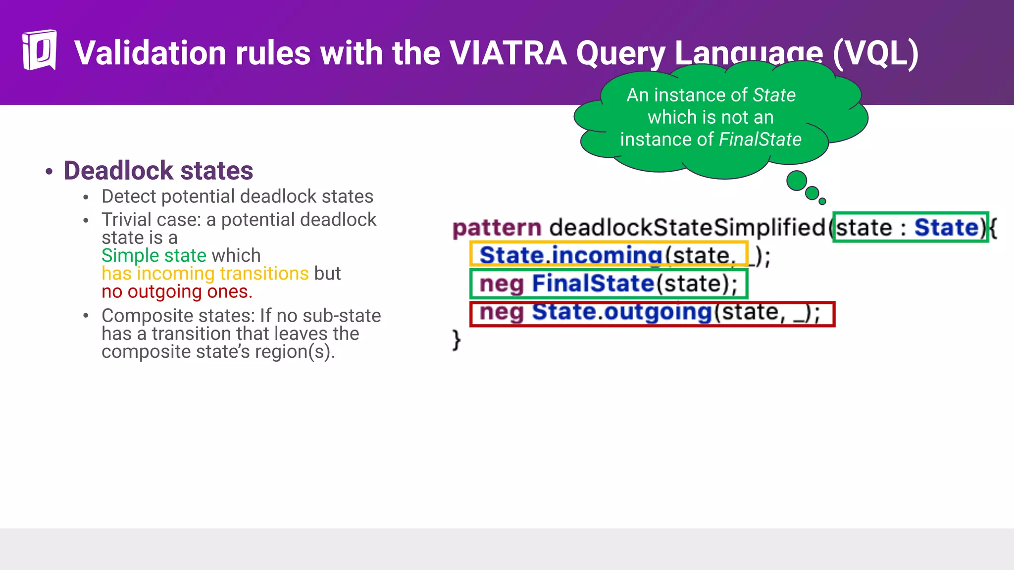 Validation rules with the VIATRA Query Language (VQL)
• Deadlock states
• Detect potential deadlock states
• Trivial case: a potential deadlock
state is a 
Simple state which  
has incoming transitions but  
no outgoing ones.
• Composite states: If no sub-state
has a transition that leaves the
composite state’s region(s).
An instance of State
which is not an
instance of FinalState
 