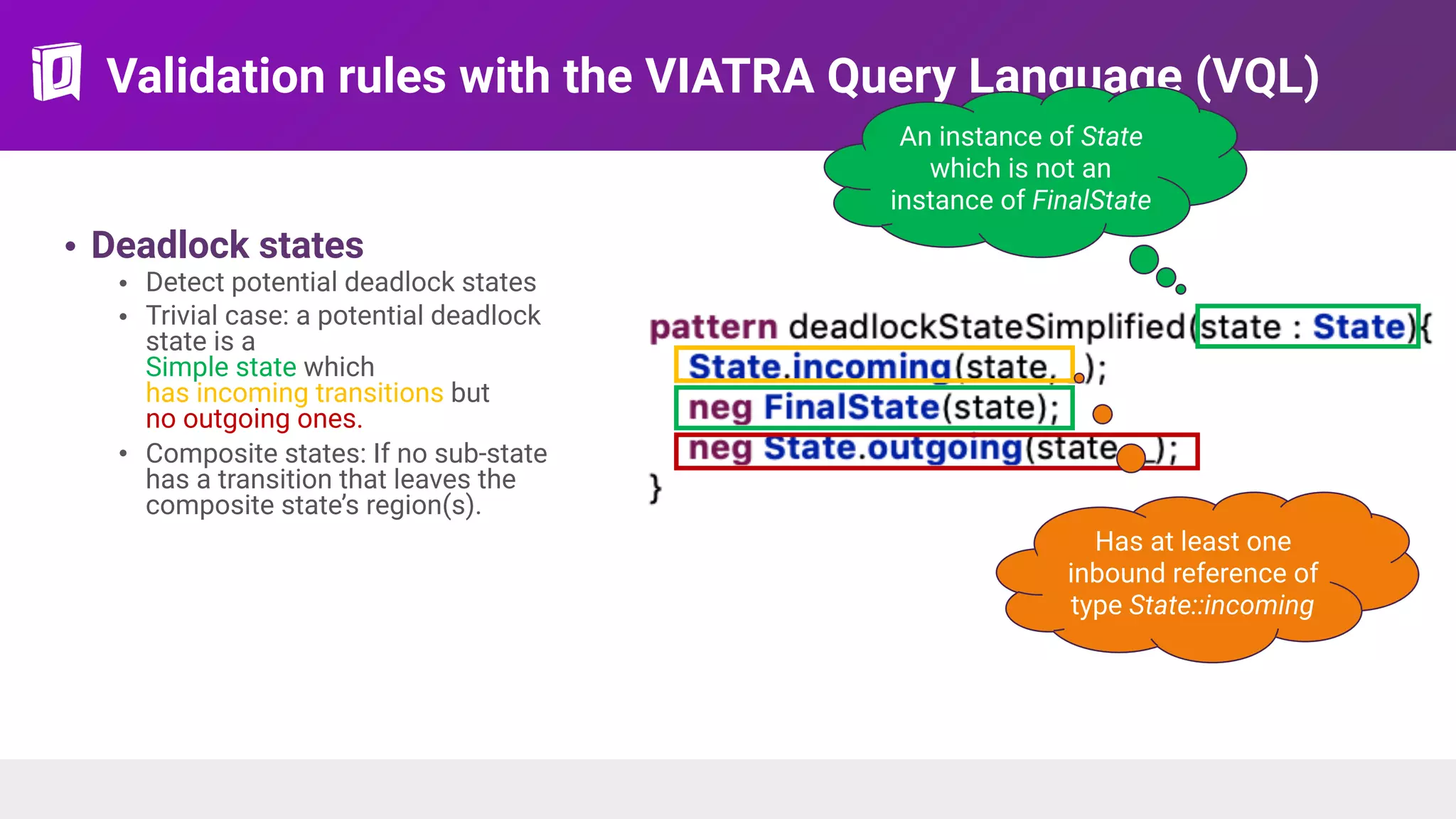 Validation rules with the VIATRA Query Language (VQL)
• Deadlock states
• Detect potential deadlock states
• Trivial case: a potential deadlock
state is a 
Simple state which  
has incoming transitions but  
no outgoing ones.
• Composite states: If no sub-state
has a transition that leaves the
composite state’s region(s).
An instance of State
which is not an
instance of FinalState
Has at least one
inbound reference of
type State::incoming
 
