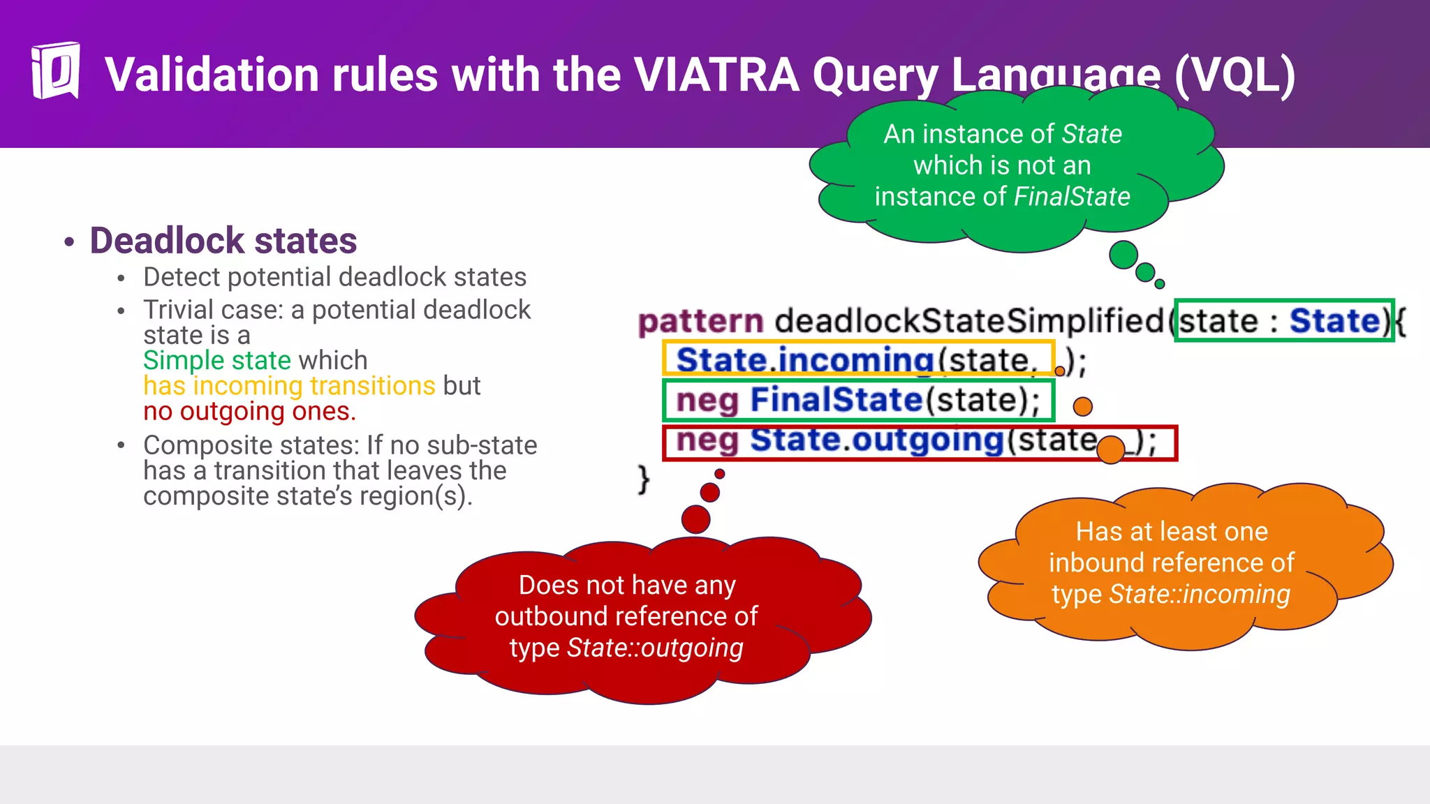 Validation rules with the VIATRA Query Language (VQL)
• Deadlock states
• Detect potential deadlock states
• Trivial case: a potential deadlock
state is a 
Simple state which  
has incoming transitions but  
no outgoing ones.
• Composite states: If no sub-state
has a transition that leaves the
composite state’s region(s).
An instance of State
which is not an
instance of FinalState
Has at least one
inbound reference of
type State::incomingDoes not have any
outbound reference of
type State::outgoing
 