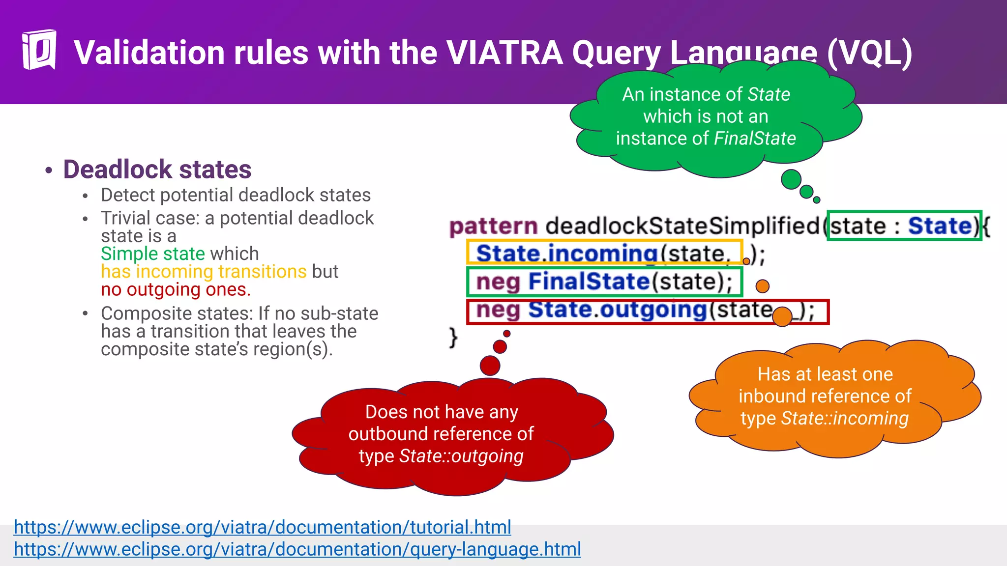 Validation rules with the VIATRA Query Language (VQL)
• Deadlock states
• Detect potential deadlock states
• Trivial case: a potential deadlock
state is a 
Simple state which  
has incoming transitions but  
no outgoing ones.
• Composite states: If no sub-state
has a transition that leaves the
composite state’s region(s).
An instance of State
which is not an
instance of FinalState
Has at least one
inbound reference of
type State::incomingDoes not have any
outbound reference of
type State::outgoing
https://www.eclipse.org/viatra/documentation/tutorial.html  
https://www.eclipse.org/viatra/documentation/query-language.html
 