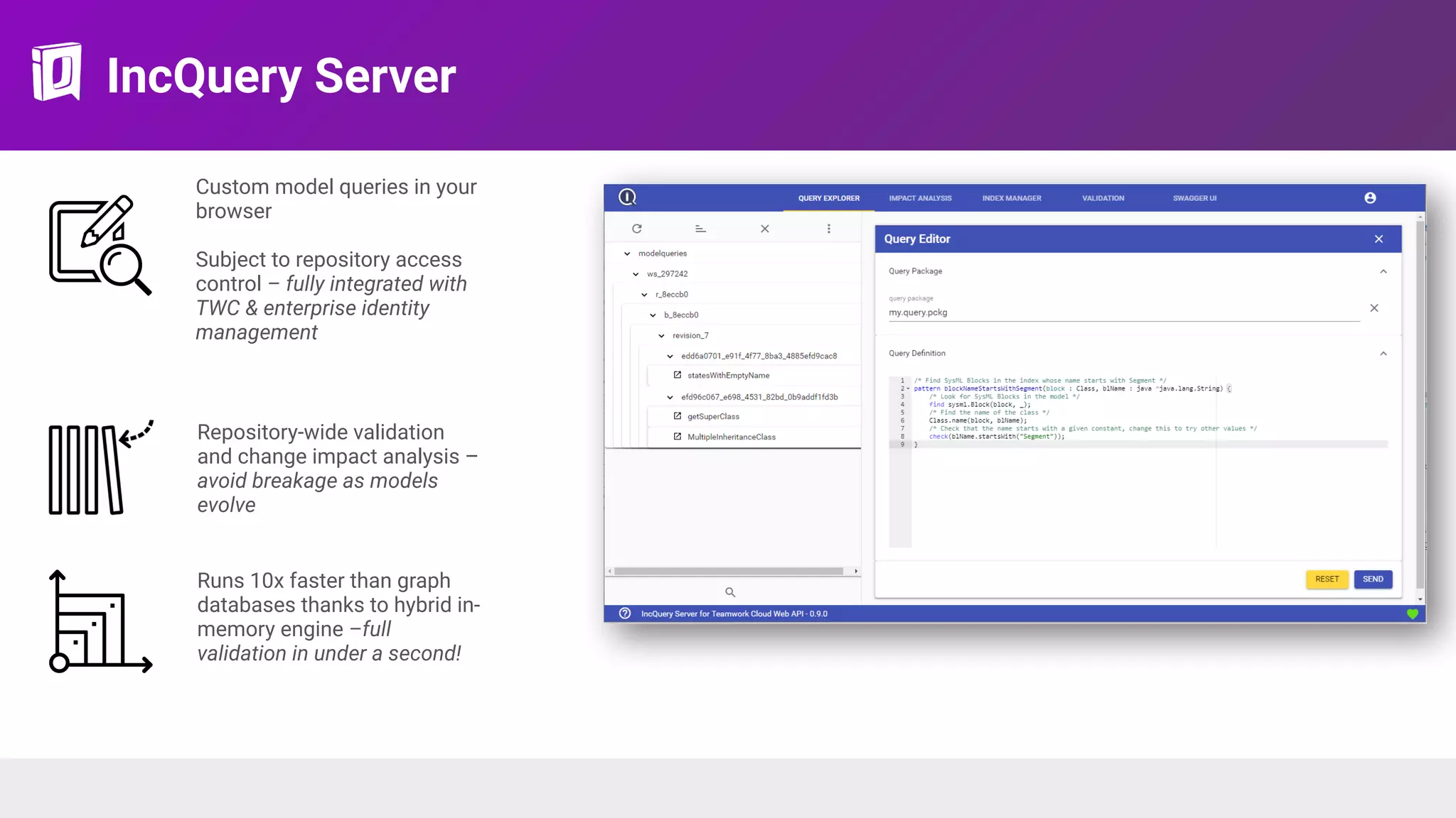 IncQuery Server
Custom model queries in your
browser 
Subject to repository access
control – fully integrated with
TWC & enterprise identity
management
Runs 10x faster than graph
databases thanks to hybrid in-
memory engine –full
validation in under a second!
Repository-wide validation
and change impact analysis –
avoid breakage as models
evolve
 