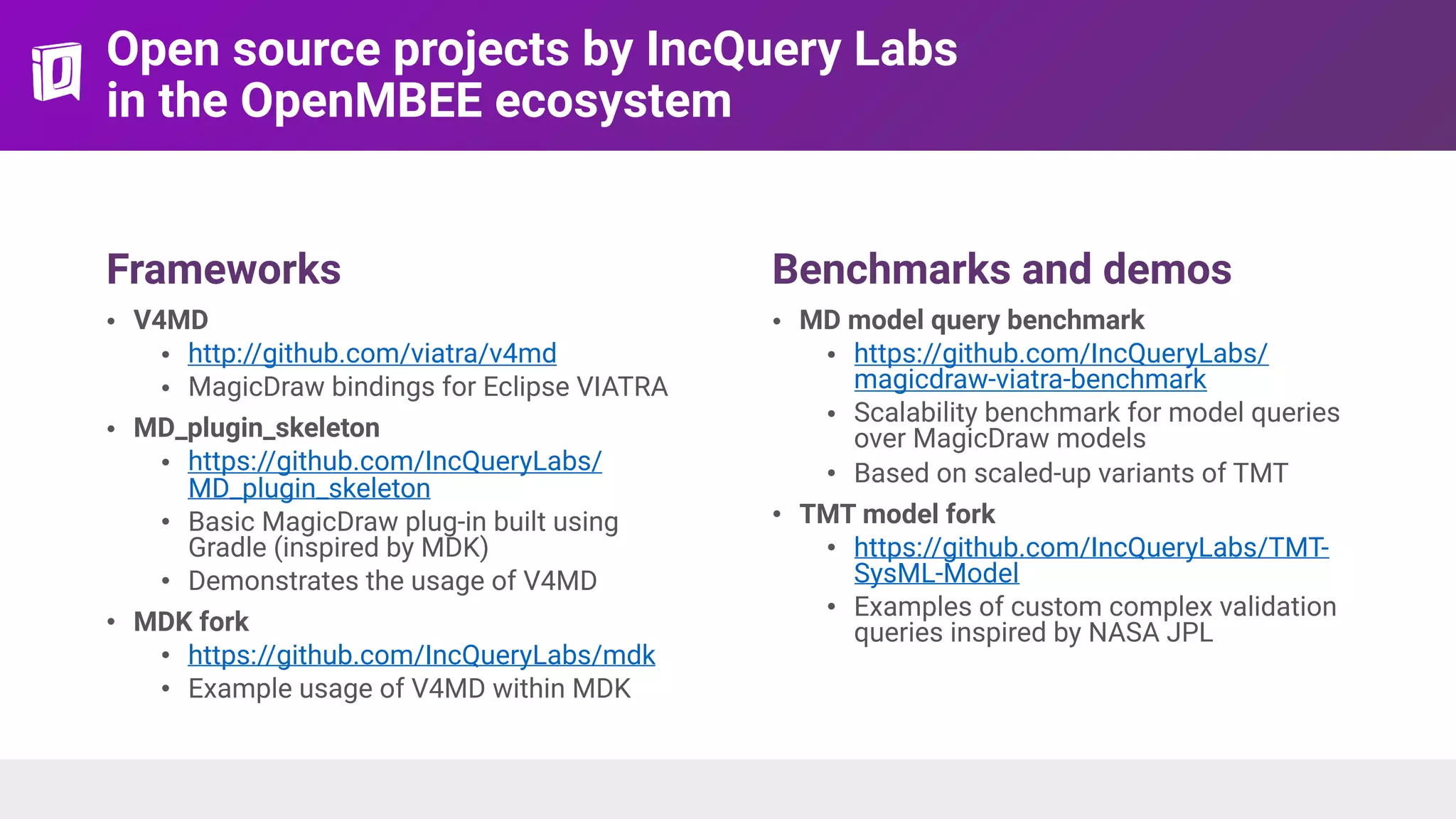 Open source projects by IncQuery Labs 
in the OpenMBEE ecosystem
Frameworks
• V4MD
• http://github.com/viatra/v4md
• MagicDraw bindings for Eclipse VIATRA
• MD_plugin_skeleton
• https://github.com/IncQueryLabs/
MD_plugin_skeleton
• Basic MagicDraw plug-in built using
Gradle (inspired by MDK)
• Demonstrates the usage of V4MD
• MDK fork
• https://github.com/IncQueryLabs/mdk
• Example usage of V4MD within MDK
Benchmarks and demos
• MD model query benchmark
• https://github.com/IncQueryLabs/
magicdraw-viatra-benchmark
• Scalability benchmark for model queries
over MagicDraw models
• Based on scaled-up variants of TMT
• TMT model fork
• https://github.com/IncQueryLabs/TMT-
SysML-Model
• Examples of custom complex validation
queries inspired by NASA JPL
 