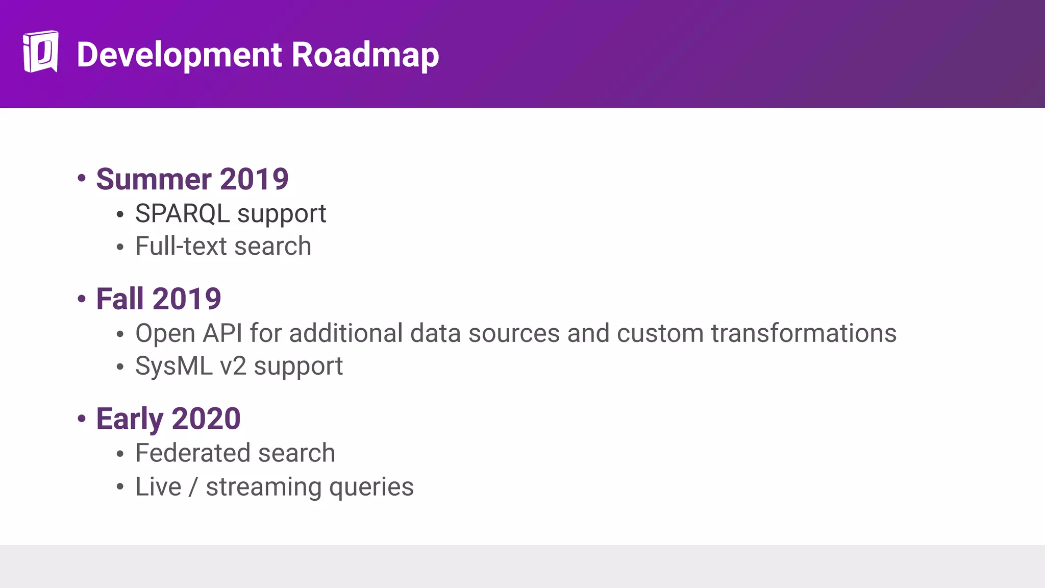 Development Roadmap
• Summer 2019
• SPARQL support
• Full-text search
• Fall 2019
• Open API for additional data sources and custom transformations
• SysML v2 support
• Early 2020
• Federated search
• Live / streaming queries
 