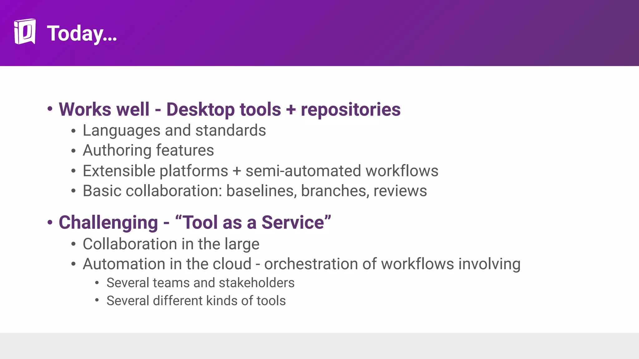 Today…
• Works well - Desktop tools + repositories
• Languages and standards
• Authoring features
• Extensible platforms + semi-automated workflows
• Basic collaboration: baselines, branches, reviews
• Challenging - “Tool as a Service”
• Collaboration in the large
• Automation in the cloud - orchestration of workflows involving
• Several teams and stakeholders
• Several different kinds of tools
 