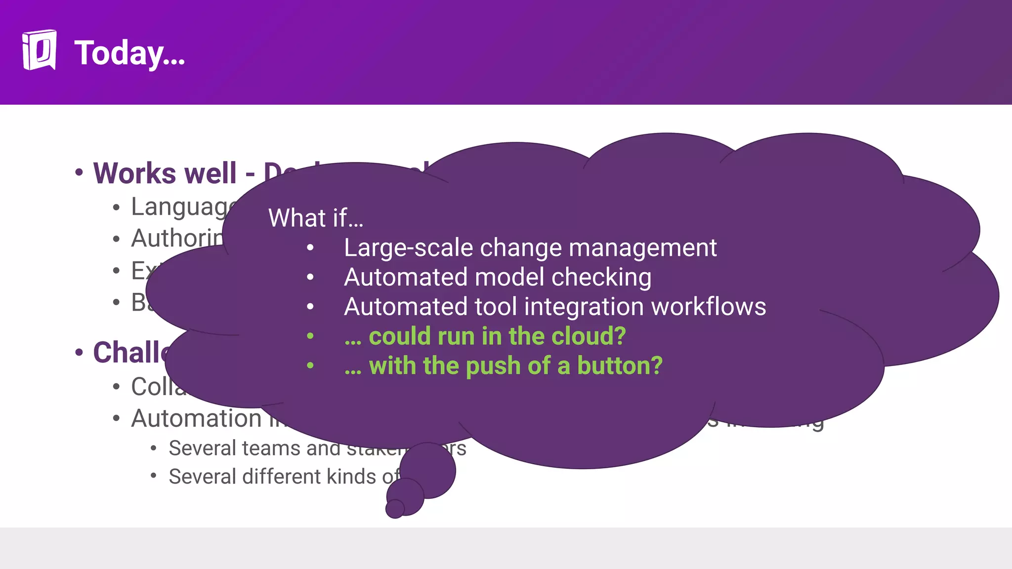 Today…
• Works well - Desktop tools + repositories
• Languages and standards
• Authoring features
• Extensible platforms + semi-automated workflows
• Basic collaboration: baselines, branches, reviews
• Challenging - “Tool as a Service”
• Collaboration in the large
• Automation in the cloud - orchestration of workflows involving
• Several teams and stakeholders
• Several different kinds of tools
What if…
• Large-scale change management
• Automated model checking
• Automated tool integration workflows
• … could run in the cloud?
• … with the push of a button?
 