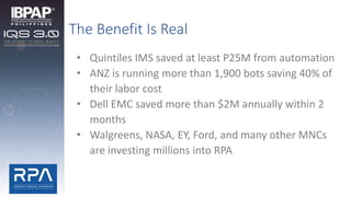 The Benefit Is Real
• Quintiles IMS saved at least P25M from automation
• ANZ is running more than 1,900 bots saving 40% of
their labor cost
• Dell EMC saved more than $2M annually within 2
months
• Walgreens, NASA, EY, Ford, and many other MNCs
are investing millions into RPA
 