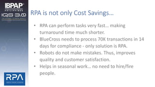 RPA is not only Cost Savings…
• RPA can perform tasks very fast… making
turnaround time much shorter.
• BlueCross needs to process 70K transactions in 14
days for compliance - only solution is RPA.
• Robots do not make mistakes. Thus, improves
quality and customer satisfaction.
• Helps in seasonal work… no need to hire/fire
people.
 