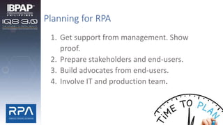Planning for RPA
1. Get support from management. Show
proof.
2. Prepare stakeholders and end-users.
3. Build advocates from end-users.
4. Involve IT and production team.
 