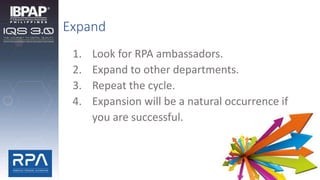 Expand
1. Look for RPA ambassadors.
2. Expand to other departments.
3. Repeat the cycle.
4. Expansion will be a natural occurrence if
you are successful.
 