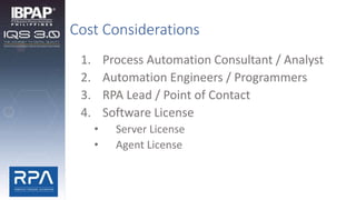 Cost Considerations
1. Process Automation Consultant / Analyst
2. Automation Engineers / Programmers
3. RPA Lead / Point of Contact
4. Software License
• Server License
• Agent License
 