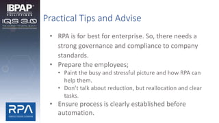 Practical Tips and Advise
• RPA is for best for enterprise. So, there needs a
strong governance and compliance to company
standards.
• Prepare the employees;
• Paint the busy and stressful picture and how RPA can
help them.
• Don’t talk about reduction, but reallocation and clear
tasks.
• Ensure process is clearly established before
automation.
 