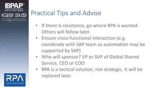 Practical Tips and Advise
• If there is resistance, go where RPA is wanted.
Others will follow later.
• Ensure cross-functional interaction (e.g.
coordinate with SAP team as automation may be
supported by SAP)
• Who will sponsor? VP or SVP of Global Shared
Service, CEO or COO
• RPA is a tactical solution, not strategic. It will be
replaced later.
 