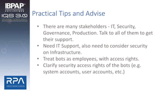 Practical Tips and Advise
• There are many stakeholders - IT, Security,
Governance, Production. Talk to all of them to get
their support.
• Need IT Support, also need to consider security
on Infrastructure.
• Treat bots as employees, with access rights.
• Clarify security access rights of the bots (e.g.
system accounts, user accounts, etc.)
 