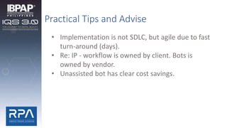 Practical Tips and Advise
• Implementation is not SDLC, but agile due to fast
turn-around (days).
• Re: IP - workflow is owned by client. Bots is
owned by vendor.
• Unassisted bot has clear cost savings.
 