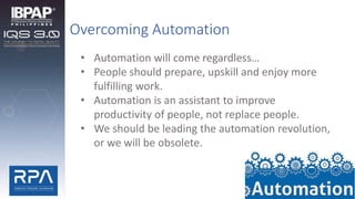 Overcoming Automation
• Automation will come regardless…
• People should prepare, upskill and enjoy more
fulfilling work.
• Automation is an assistant to improve
productivity of people, not replace people.
• We should be leading the automation revolution,
or we will be obsolete.
 