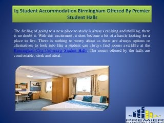 The feeling of going to a new place to study is always exciting and thrilling, there
is no doubt it. With this excitement, it does become a bit of a hassle looking for a
place to live. There is nothing to worry about as there are always options or
alternatives to look into like a student can always find rooms available at the
Birmingham City University Student Halls. The rooms offered by the halls are
comfortable, sleek and ideal.
 