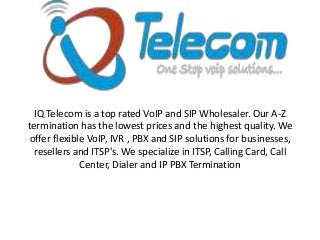 IQ Telecom is a top rated VoIP and SIP Wholesaler. Our A-Z
termination has the lowest prices and the highest quality. We
offer flexible VoIP, IVR , PBX and SIP solutions for businesses,
resellers and ITSP's. We specialize in ITSP, Calling Card, Call
Center, Dialer and IP PBX Termination

 