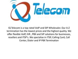 IQ Telecom is a top rated VoIP and SIP Wholesaler. Our A-Z
termination has the lowest prices and the highest quality. We
offer flexible VoIP, IVR , PBX and SIP solutions for businesses,
resellers and ITSP's. We specialize in ITSP, Calling Card, Call
Center, Dialer and IP PBX Termination

 