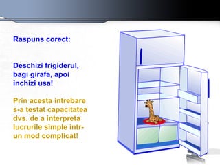 Raspuns corect:   Deschizi frigiderul, bagi girafa, apoi inchizi usa! Prin acesta intrebare s-a testat capacitatea dvs. de a interpreta lucrurile simple intr-un mod complicat! 