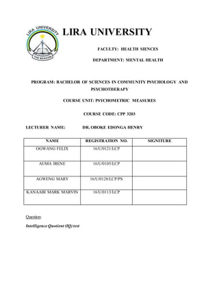 LIRA UNIVERSITY
FACULTY: HEALTH SIENCES
DEPARTMENT: MENTAL HEALTH
PROGRAM: BACHELOR OF SCIENCES IN COMMUNITY PSYCHOLOGY AND
PSYCHOTHERAPY
COURSE UNIT: PSYCHOMETRIC MEASURES
COURSE CODE: CPP 3203
LECTURER NAME: DR. OBOKE EDONGA HENRY
NAME REGISTRATION NO. SIGNITURE
OGWANG FELIX 16/U/0121/LCP
AUMA IRENE 16/U/0105/LCP
AGWENG MARY 16/U/0128/LCP/PS
KANAABI MARK MARVIN 16/U/0113/LCP
Question;
Intelligence Quotient (IQ) test
 
