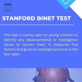 STANFORD BINET TEST
This test is mainly used on young children to
identify any developmental or intelligence
issues to correct them. It measures five
factors and gives an intelligence score to the
test taker.
 