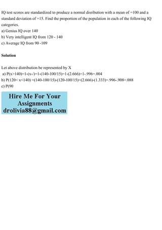 IQ test scores are standardized to produce a normal disribution with a mean of =100 and a
standard deviation of =15. Find the proportion of the population in each of the following IQ
categories.
a) Genius IQ over 140
b) Very intelligent IQ from 120 - 140
c) Average IQ from 90 -109
Solution
Let above distribution be represented by X
a) P(x>140)=1-(x-/)=1-(140-100/15)=1-(2.666)=1-.996=.004
b) P(120< x<140) =(140-100/15)-(120-100/15)=(2.666)-(1.333)=.996-.908=.088
c) P(90
 
