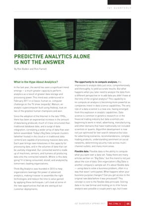 IQT QUARTERLY




PREDICTIVE ANALYTICS ALONE
IS NOT THE ANSWER
By Ron Bodkin and Rick Farnell




What is the Hype About Analytics?                          The opportunity to re-compute analyses. It’s
                                                           impressive to analyze data just once, comprehensively
In the last year, the world has seen a signiﬁcant trend
                                                           and thoroughly, to yield accurate results. But what
emerge — a much greater capacity to perform
                                                           happens when you later need to analyze the data from
analytics as a result of greater data storage and
                                                           a different perspective or to add data you didn’t have at
processing power. This trend was underscored in
                                                           the time of the original analysis? This capability to
February 2011 in a classic human vs. computer
                                                           re-compute an analysis is becoming more powerful as
challenge on the TV show Jeopardy!. Watson, an
                                                           companies invest in data science capabilities. The very
analytic supercomputer built using Hadoop, took on
                                                           role of a data scientist is a new one, having emerged
two of the greatest human champions and won.
                                                           from this explosion in analytic capabilities. Data
Since the adoption of the Internet in the late 1990s,      science is common in genetics research or in the
there has been an exponential increase in the amount       ﬁnancial trading industry but data scientists are
of data being produced, much of it less structured than    beginning to work in retail, advertising, manufacturing,
traditional database data, and a surge of data             and other domains that have traditionally not included
integration, correlating a wider array of data than ever   scientists or quants. Algorithm development is now
before assembled. Today’s Big Data compute clusters        not just optimized for text search relevance but also
(whether hosted in the cloud or in traditional data        for advertising scenarios, recommendations, complex
centers) are capable of processing massive data sets.      trading products, understanding sentiment on social
Each year brings new milestones in the capacity for        networks, determining security risks across multi-
processing data, and in the volumes of data that can       channel outlets, and many more areas.
be usefully integrated. Our connected world is made
                                                           Flexible data. Flexible data is the ability to compute
up of machines, sensors, and humans all producing
                                                           what you want over a data set. Today there are many
data onto the connected network. Where is this data
                                                           articles written on “Big Data,” but this trend is not just
going? It is being consumed, stored, and analyzed by
                                                           about the size of data. One organization’s Big Data is
tomorrow’s leading organizations.
                                                           another company’s sample set. It’s about flexible data
Think Big Analytics was founded in 2010 to help            — using data to solve a business problem, often in a
organizations leverage the power of advanced               way that wasn’t anticipated. What happens when your
analytics, making it easier to assemble the right          business purpose changes? Can you get access to the
technologies and reduce the time to value gained           original raw data before it was processed? This
by applying these techniques. Let’s look at some of        concept is core to the ﬂexible data principle. Storing
the new opportunities that we are seeing at our            data in its raw format and holding on to it for future
customer deployments.                                      analysis was possible a couple years ago, but it was




                                                           IQT QUARTERLY SPRING 2011          Vol. 2 No. 4       05
 