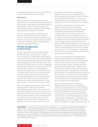 IQT QUARTERLY




transaction patterns on one of those accounts that can       gain experience and comfort, m-government
be used to identify other problem accounts.                  applications can drive mass market adoption by
                                                             getting a large number of people to start using mobile
data security
                                                             money. Government involvement can also ensure
Setting up and maintaining a financial transaction           that safety and security standards are met and the
system requires the collection of and access to sensitive    regulatory environment is fostered for mass adoption.
data. Providers should adhere to industry best practices
                                                             Governments should implement m-government
regarding data collection, encryption, storage, and
                                                             mobile money applications for government
access. At the very least, providers who store this type
                                                             disbursements and collections. This will kick start
of data should be PCI DSS Level 1 certified.
                                                             the greater market and have the added benefit
Further, in extending access to mobile channels,             of driving down the cost of mobile money for the
providers should be very attentive to data that is           individual consumer. One of the biggest cost factors
sent to or stored on the mobile device. Sensitive data       for mobile money is moving funds or converting cash
should not be stored on the device. Similarly, data sent     into mobile money. Government disbursements would
to the device via SMS or within a mobile application         mean that funds would be mobile funds from the
should not expose sensitive data.                            beginning. Additionally, foundations or government aid
                                                             organizations considering subsidizing mobile financial
The Role and opportunity                                     inclusion should rethink their tactics. Don’t subsidize
for governments                                              these solutions in the private sector — instead, work
Recently, I attended the Gates Foundation Global             to implement m-government solutions and the private
Savings conference in Seattle which focused on               sector solutions will blossom.
financial inclusion — thought leaders and innovators         In the U.S., the private sector has already started
from around the world met with Bill and Melinda Gates        delivering mobile banking and mobile payments.
to discuss leveraging mobile ubiquity to bring banking       Banks are offering consumers and small businesses
and savings offerings to those who need it most. On a        more and better choices in how they access bank
panel with Bill Gates and other luminaries I suggested       information, deposit checks, and make and accept
a link between m-government initiatives and financial        payments through mobile phones. Two factors are
inclusion. Governments can benefit greatly from              influencing the increase in mobile banking. The first,
mobile financial applications; mobile disbursements          as previously outlined, is the growth of smart phones.
of emergency funds, social security, and tax refunds         According to IDC, smart phone shipments jumped by 55
are a few examples. These solutions are greener              percent in 2010 — 10 percent more than the research
(eliminating use of paper checks and cash), safer for        firm projected earlier that year. They have enhanced
consumers (no stolen checks), and more efficient             the user experience and increased expectations about
(reduce time and cost compared with cash or check            what can be done from a mobile phone.
disbursements — for government and the receiver).
                                                             The second, equally significant, has been the
Since more people have phones than bank accounts,            development of use cases that are compelling and
these government applications can serve an                   address consumer pain points. Yet, I worry that without
unprecedented number of people. At the same time,            government applications the benefits will fall short of
governments can help create a critical mass of users,        their potential here. That it will be primarily used to
which then creates the momentum for mobile money             improve access for those who already have solutions.
solutions. Once momentum is built, other applications        U.S. Government m-government applications can take
and benefits will follow. Since adoption of mobile           mobile money to its full potential — improving access
payments typically starts with one application then          and driving down costs for all. In addition, it can create
quickly moves to more complex uses as consumers              greener, more efficient, and safer government solutions.


Carol Realini is the Executive Chairman and Founder of Obopay, Inc., a leading global mobile banking and payment
provider. Carol, a recognized international expert in mobile money, has presented to world business and political
leaders at events including those hosted by the U.S. State Department, the World Economic Forum, and the Gates
Foundation. She has three decades of technology experience, successfully leading companies through initial public
offerings as well as into acquisitions. In 2008, Carol was named one of the 50 Top Women in Technology by Corporate
Board Member magazine, and in 2010, was recognized as one of the most influential women in Silicon Valley by the
Silicon Valley Business Journal.




 18      Vol. 2 No.3     Identify. Adapt. Deliver. ™
 