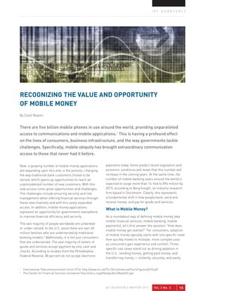 IQT QUARTERLY




REcogNIZINg ThE vALUE ANd oPPoRTUNITY
oF MobILE MoNEY
By Carol Realini


There are five billion mobile phones in use around the world, providing unparalleled
access to communications and mobile applications.1 This is having a profound effect
on the lives of consumers, business infrastructure, and the way governments tackle
challenges. Specifically, mobile ubiquity has brought extraordinary communication
access to those that never had it before.

Now, a growing number of mobile money applications                payments today. Some predict recent legislation and
are expanding upon this and, in the process, changing             economic conditions will mean that this number will
the way traditional bank customers choose to be                   increase in the coming years. At the same time, the
served, which opens up opportunities to reach an                  number of mobile banking users around the world is
unprecedented number of new customers. With this                  expected to surge more than 16-fold to 894 million by
new access come great opportunities and challenges.               2015, according to Berg Insight, an industry research
The challenges include ensuring security and risk                 firm based in Stockholm. Clearly, this represents
management when offering financial services through               a fundamental shift in how people bank, send and
these new channels and with this vastly expanded                  receive money, and pay for goods and services.
access. In addition, mobile money applications
                                                                  What is Mobile Money?
represent an opportunity for governments everywhere
to improve financial efficiency and security.                     As a roundabout way of defining mobile money (aka
                                                                  mobile financial services, mobile banking, mobile
The vast majority of people worldwide are unbanked
                                                                  payments), let’s first answer the question “How does
or under-served. In the U.S. alone there are over 40
                                                                  mobile money get started?” For consumers, adoption
million families who are underserved by traditional
                                                                  of mobile money typically starts with one specific need
banking models.2 Additionally, it is not just consumers
                                                                  then quickly moves to multiple, more complex uses
that are underserved. The vast majority of sellers of
                                                                  as consumers gain experience and comfort. Three
goods and services accept payment by only cash and
                                                                  specific use cases stand out as driving adoption in
checks. According to studies from the Philadelphia
                                                                  the U.S.: sending money; getting paid money; and
Federal Reserve, 80 percent do not accept electronic
                                                                  transferring money — instantly, securely, and easily


1
    International Telecommunication Union (ITU) http://www.itu.int/ITU-D/ict/material/FactsFigures2010.pdf
2
    The Center for Financial Services Innovation http://cdcu.coop/files/public/AbateD2.ppt



                                                                  IQT QUARTERLY WINTER 2011            Vol. 2 No. 3   15
 