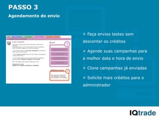 PASSO 3
Agendamento do envio



                        Faça envios testes sem
                       descontar os créditos

                        Agende suas campanhas para
                       a melhor data e hora de envio

                        Clone campanhas já enviadas

                        Solicite mais créditos para o
                       administrador
 