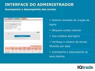 INTERFACE DO ADMINISTRADOR
Acompanha o desempenho dos envios



                             Número ilimitado de criação de
                            logins

                             Bloqueie contas inativas

                             Doe créditos aos logins

                             Verifique o número de envios
                            filtrando por data

                             Acompanhe o desempenho se
                            seus clientes
 