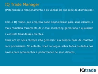 IQ Trade Manager
[Potencialize o relacionamento e as vendas da sua rede de distribuição]



Com o IQ Trade, sua empresa pode disponibilizar para seus clientes a

mais completa ferramenta de e-mail marketing garantindo a qualidade

e controle total desses clientes.

Cada um de seus clientes irão gerenciar sua própria base de contatos

com privacidade. No entanto, você consegue saber todos os dados dos

envios para acompanhar a performance de seus clientes.
 