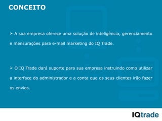 CONCEITO



 A sua empresa oferece uma solução de inteligência, gerenciamento

e mensurações para e-mail marketing do IQ Trade.




 O IQ Trade dará suporte para sua empresa instruindo como utilizar

a interface do administrador e a conta que os seus clientes irão fazer

os envios.
 